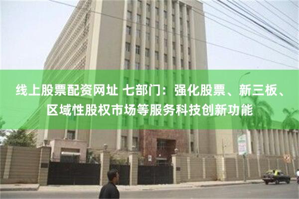 线上股票配资网址 七部门：强化股票、新三板、区域性股权市场等服务科技创新功能