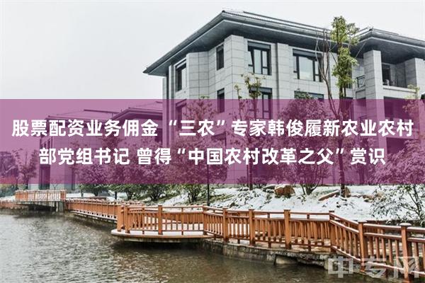 股票配资业务佣金 “三农”专家韩俊履新农业农村部党组书记 曾得“中国农村改革之父”赏识