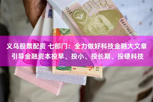 义乌股票配资 七部门：全力做好科技金融大文章 引导金融资本投早、投小、投长期、投硬科技