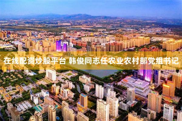 在线配资炒股平台 韩俊同志任农业农村部党组书记