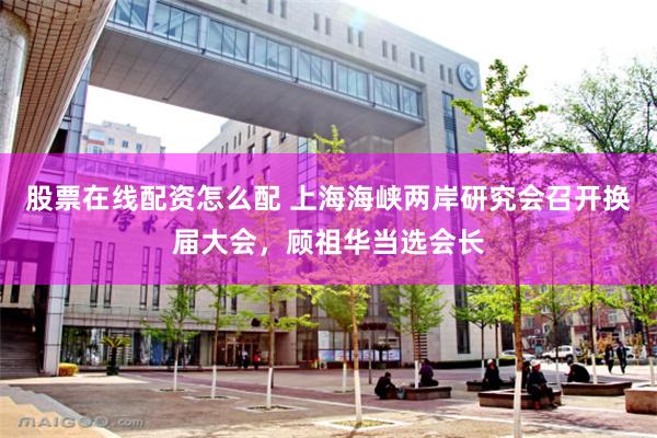 股票在线配资怎么配 上海海峡两岸研究会召开换届大会，顾祖华当选会长