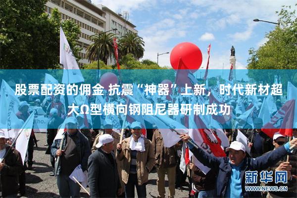 股票配资的佣金 抗震“神器”上新，时代新材超大Ω型横向钢阻尼器研制成功