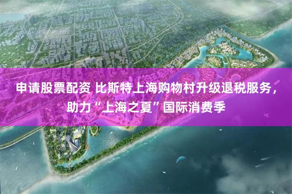 申请股票配资 比斯特上海购物村升级退税服务，助力“上海之夏”国际消费季
