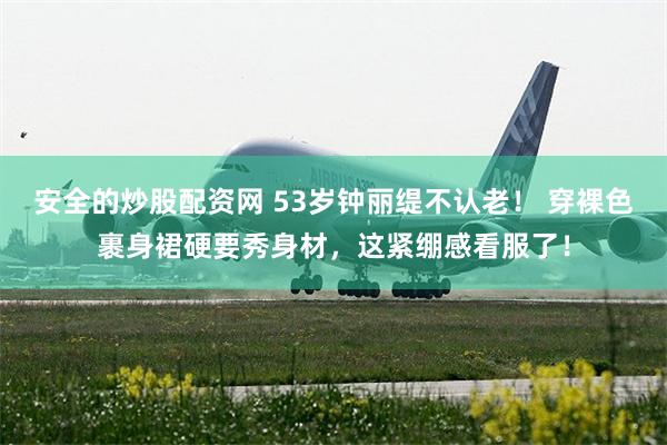 安全的炒股配资网 53岁钟丽缇不认老！ 穿裸色裹身裙硬要秀身材，这紧绷感看服了！
