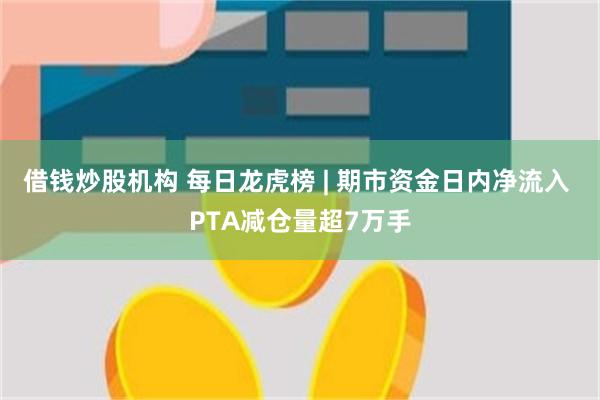 借钱炒股机构 每日龙虎榜 | 期市资金日内净流入 PTA减仓量超7万手