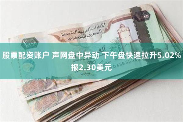 股票配资账户 声网盘中异动 下午盘快速拉升5.02%报2.30美元