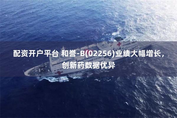 配资开户平台 和誉-B(02256)业绩大幅增长，创新药数据优异