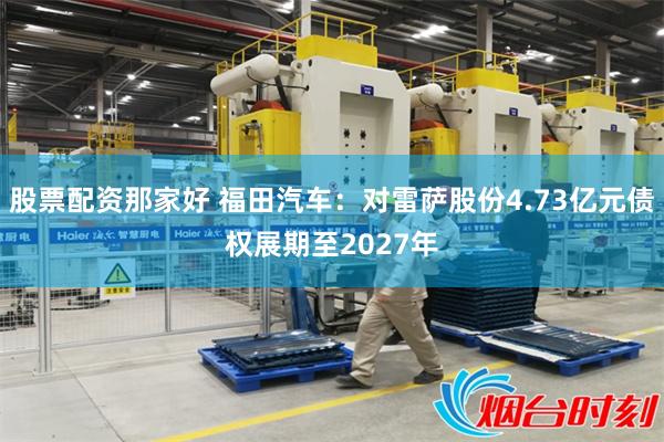 股票配资那家好 福田汽车：对雷萨股份4.73亿元债权展期至2027年