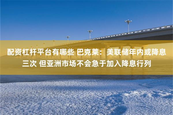 配资杠杆平台有哪些 巴克莱：美联储年内或降息三次 但亚洲市场不会急于加入降息行列
