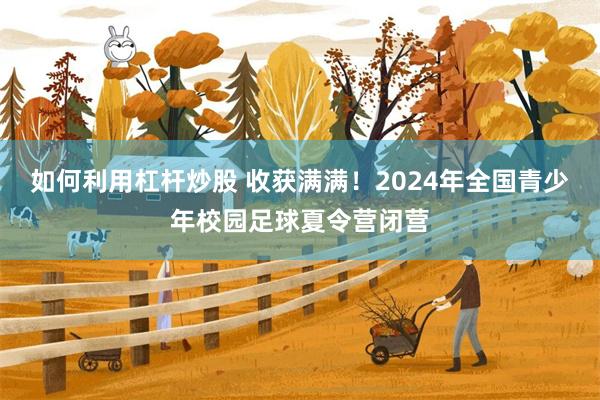 如何利用杠杆炒股 收获满满！2024年全国青少年校园足球夏令营闭营