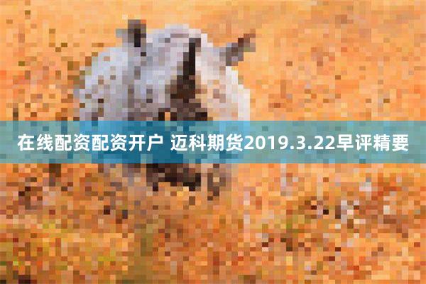 在线配资配资开户 迈科期货2019.3.22早评精要