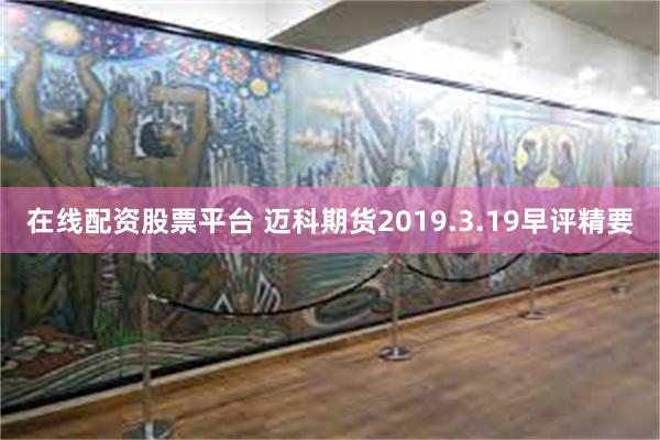 在线配资股票平台 迈科期货2019.3.19早评精要