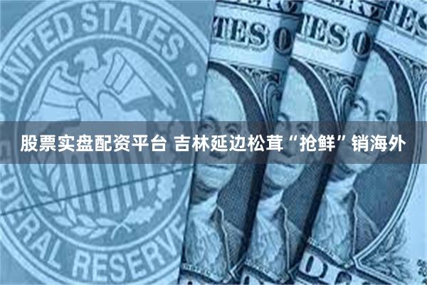 股票实盘配资平台 吉林延边松茸“抢鲜”销海外