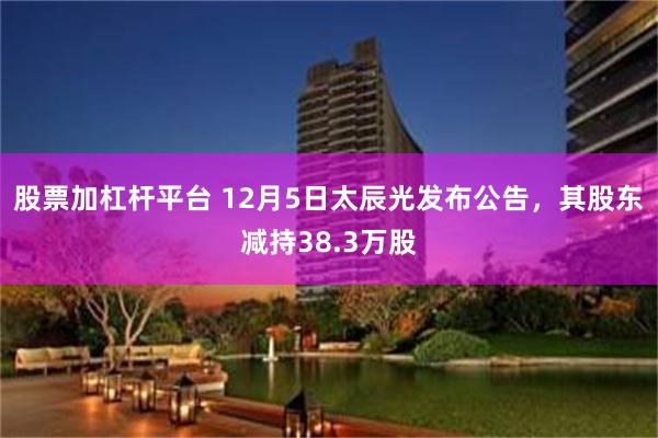 股票加杠杆平台 12月5日太辰光发布公告，其股东减持38.3万股