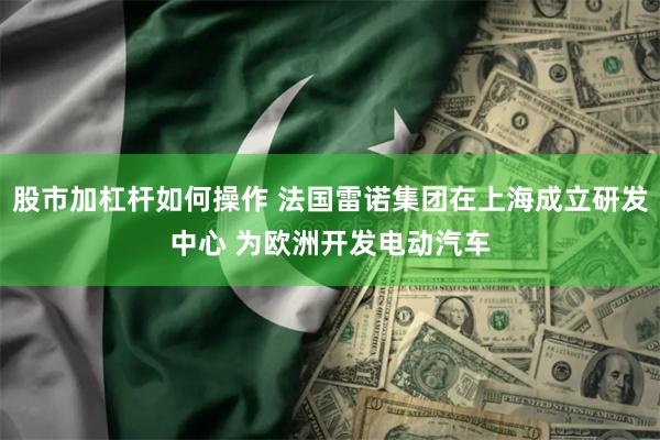 股市加杠杆如何操作 法国雷诺集团在上海成立研发中心 为欧洲开发电动汽车