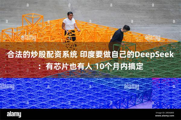 合法的炒股配资系统 印度要做自己的DeepSeek：有芯片也有人 10个月内搞定
