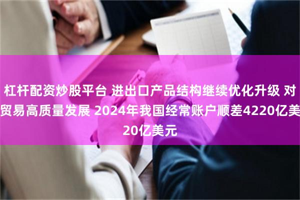 杠杆配资炒股平台 进出口产品结构继续优化升级 对外贸易高质量发展 2024年我国经常账户顺差4220亿美元