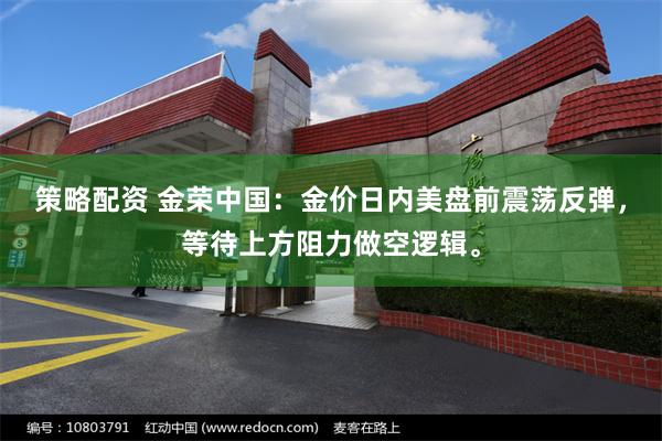 策略配资 金荣中国：金价日内美盘前震荡反弹，等待上方阻力做空逻辑。