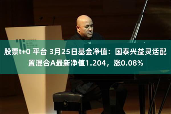 股票t+0 平台 3月25日基金净值：国泰兴益灵活配置混合A最新净值1.204，涨0.08%