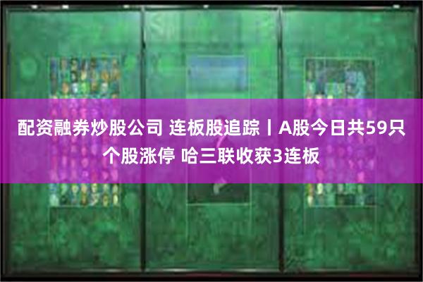 配资融券炒股公司 连板股追踪丨A股今日共59只个股涨停 哈三联收获3连板
