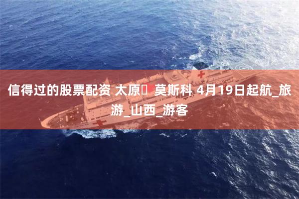 信得过的股票配资 太原⇆莫斯科 4月19日起航_旅游_山西_游客