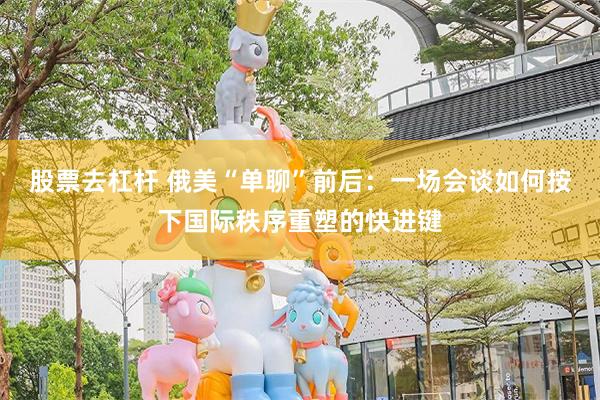 股票去杠杆 俄美“单聊”前后：一场会谈如何按下国际秩序重塑的快进键