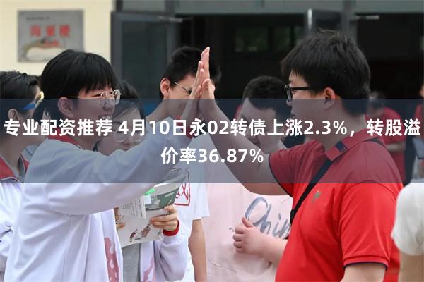 专业配资推荐 4月10日永02转债上涨2.3%，转股溢价率36.87%