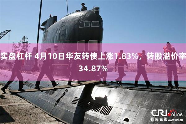实盘杠杆 4月10日华友转债上涨1.83%，转股溢价率34.87%
