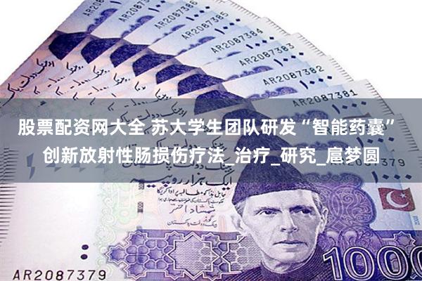 股票配资网大全 苏大学生团队研发“智能药囊” 创新放射性肠损伤疗法_治疗_研究_扈梦圆