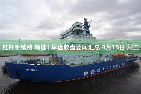 杠杆手续费 精选 | 早盘收盘要闻汇总 4月15日 周二