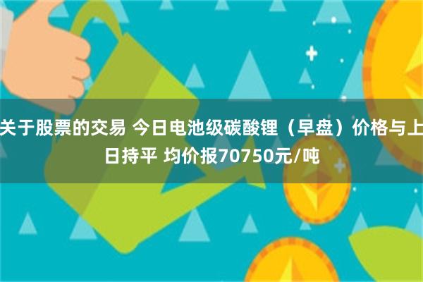 关于股票的交易 今日电池级碳酸锂（早盘）价格与上日持平 均价报70750元/吨