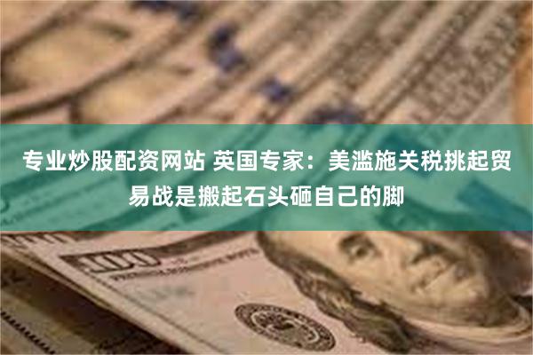 专业炒股配资网站 英国专家：美滥施关税挑起贸易战是搬起石头砸自己的脚