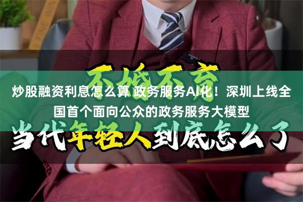 炒股融资利息怎么算 政务服务AI化！深圳上线全国首个面向公众的政务服务大模型