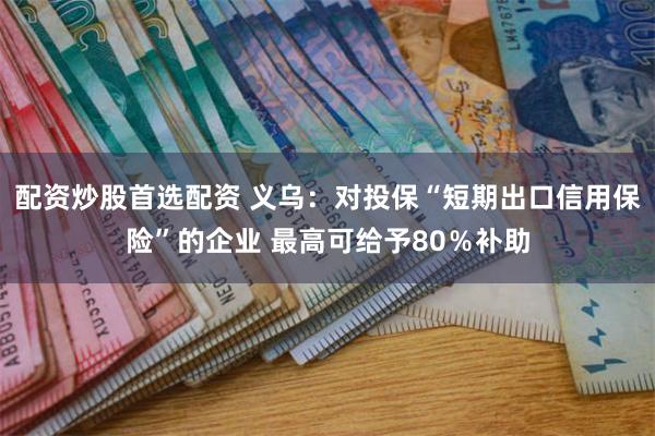 配资炒股首选配资 义乌：对投保“短期出口信用保险”的企业 最高可给予80％补助