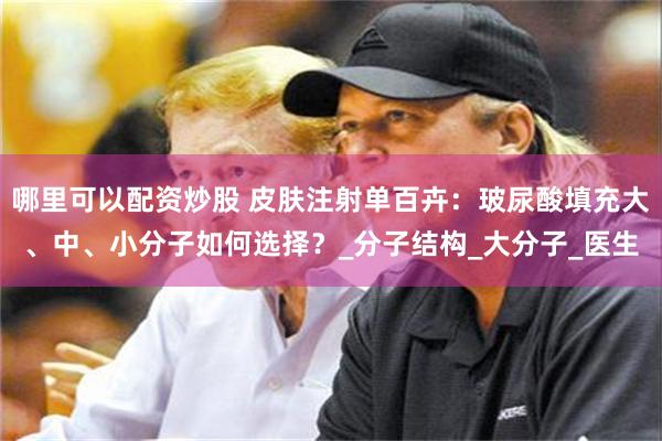 哪里可以配资炒股 皮肤注射单百卉：玻尿酸填充大、中、小分子如何选择？_分子结构_大分子_医生