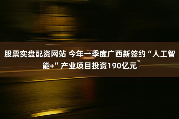 股票实盘配资网站 今年一季度广西新签约“人工智能+”产业项目投资190亿元
