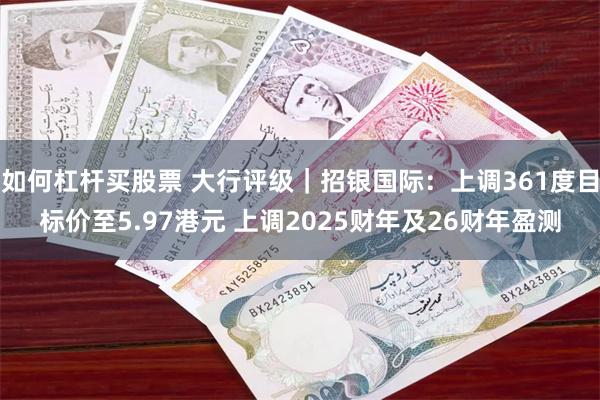 如何杠杆买股票 大行评级｜招银国际：上调361度目标价至5.97港元 上调2025财年及26财年盈测