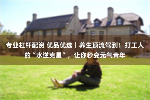 专业杠杆配资 优品优选丨养生顶流驾到！打工人的“水逆克星”，让你秒变元气青年