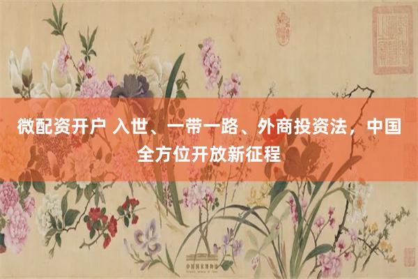 微配资开户 入世、一带一路、外商投资法，中国全方位开放新征程