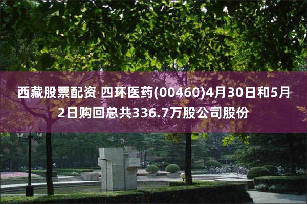西藏股票配资 四环医药(00460)4月30日和5月2日购回总共336.7万股公司股份