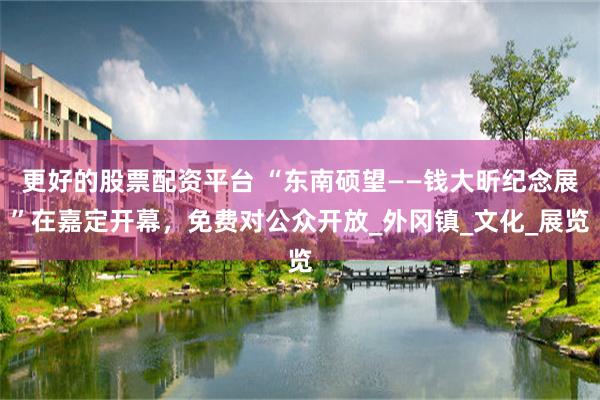 更好的股票配资平台 “东南硕望——钱大昕纪念展”在嘉定开幕，免费对公众开放_外冈镇_文化_展览
