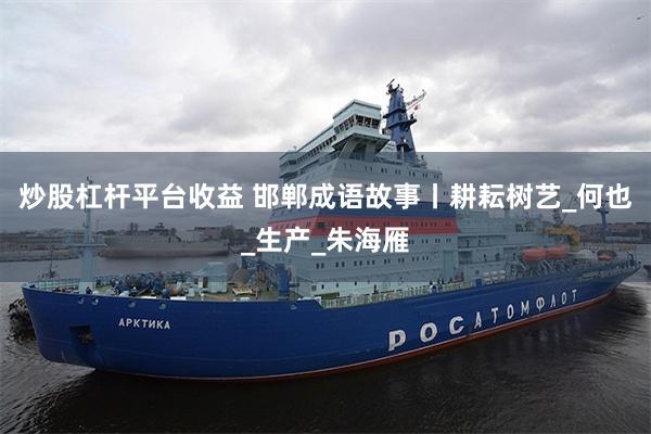 炒股杠杆平台收益 邯郸成语故事丨耕耘树艺_何也_生产_朱海雁
