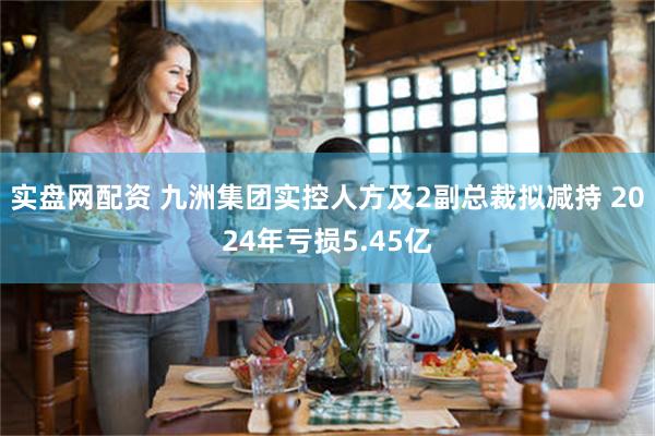 实盘网配资 九洲集团实控人方及2副总裁拟减持 2024年亏损5.45亿