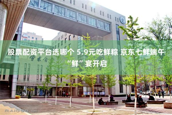 股票配资平台选哪个 5.9元吃鲜粽 京东七鲜端午“鲜”宴开启