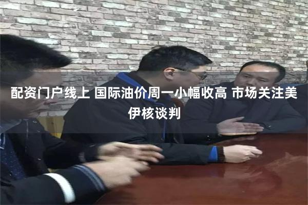 配资门户线上 国际油价周一小幅收高 市场关注美伊核谈判