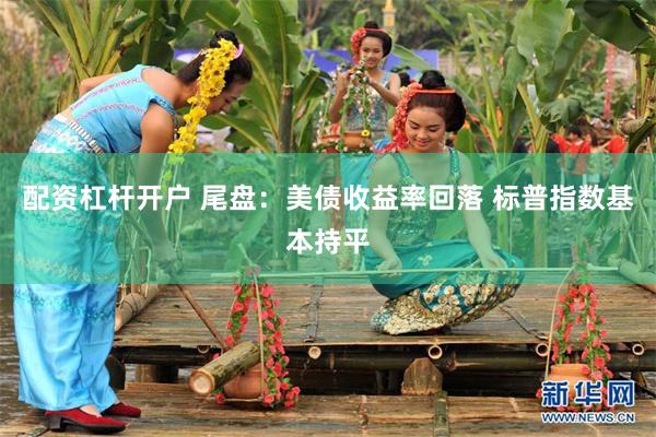配资杠杆开户 尾盘：美债收益率回落 标普指数基本持平
