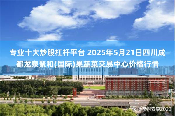 专业十大炒股杠杆平台 2025年5月21日四川成都龙泉聚和(国际)果蔬菜交易中心价格行情