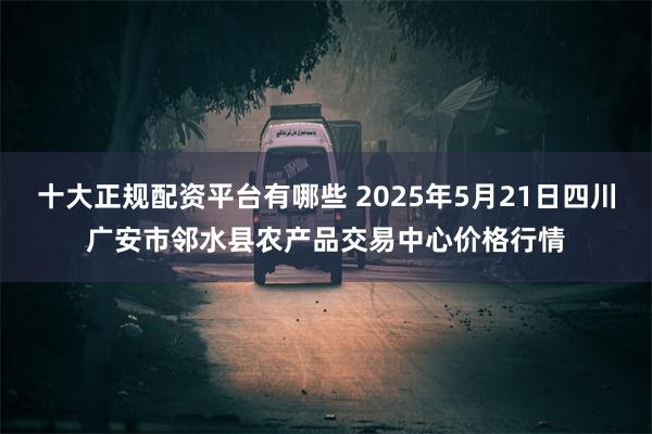 十大正规配资平台有哪些 2025年5月21日四川广安市邻水县农产品交易中心价格行情