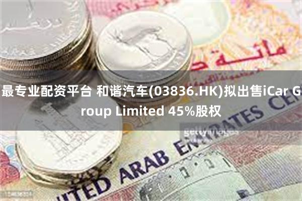 最专业配资平台 和谐汽车(03836.HK)拟出售iCar Group Limited 45%股权
