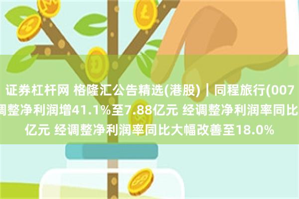 证券杠杆网 格隆汇公告精选(港股)︱同程旅行(00780.HK)一季度经调整净利润增41.1%至7.88亿元 经调整净利润率同比大幅改善至18.0%